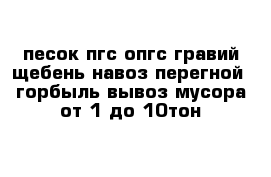  песок пгс опгс гравий щебень навоз перегной  горбыль вывоз мусора от 1 до 10тон